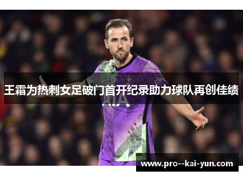 王霜为热刺女足破门首开纪录助力球队再创佳绩 王霜为热刺女足破门首开纪录助力球队再创佳绩