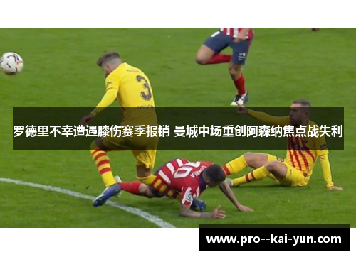 罗德里不幸遭遇膝伤赛季报销 曼城中场重创阿森纳焦点战失利