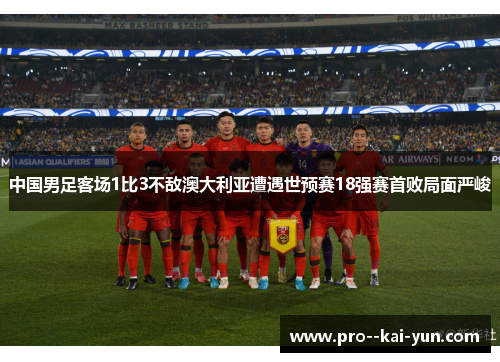 中国男足客场1比3不敌澳大利亚遭遇世预赛18强赛首败局面严峻