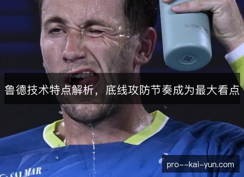 鲁德技术特点解析，底线攻防节奏成为最大看点